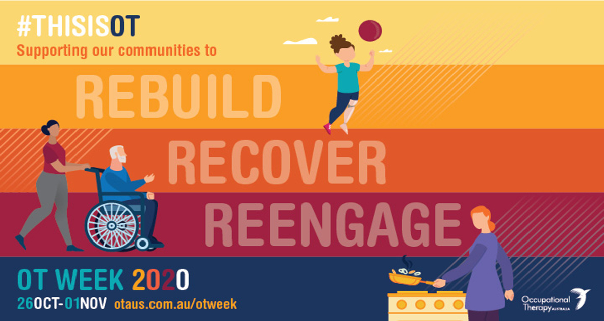 The image for OT week. There are 5 lines horizontally, in yellow, orange, darker orange, maroon and blue. The test reads #Thisisot Supporting our communities to rebuild recover reengage OT week 2020 26th Oct- 01 Nov otaus.com.au. Graphics on the image are o a female with prosthetic leg playing a ball sport, a carer pushing a older person in a s=wheelchair and a person with disability cooking in the kitchen.